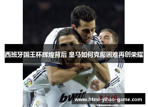 西班牙国王杯辉煌背后 皇马如何克服困难再创荣耀 西班牙国王杯辉煌背后 皇马如何克服困难再创荣耀