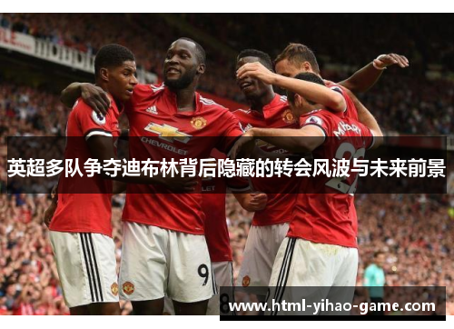 英超多队争夺迪布林背后隐藏的转会风波与未来前景